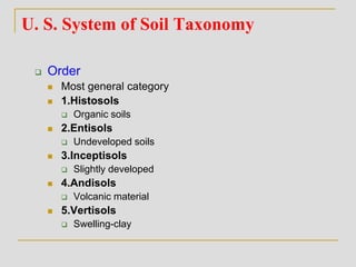 U. S. System of Soil Taxonomy
 Order
 Most general category
 1.Histosols
 Organic soils
 2.Entisols
 Undeveloped soils
 3.Inceptisols
 Slightly developed
 4.Andisols
 Volcanic material
 5.Vertisols
 Swelling-clay
 