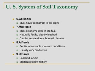 U. S. System of Soil Taxonomy
 6.Gellisols
 Must have permafrost in the top 6’
 7.Mollisols
 Most extensive soils in the U.S.
 Naturally fertile, slightly leached
 Can be semiarid to subhumid climates
 8.Alfisols
 Fertile in favorable moisture conditions
 Usually very productive
 9.Ultisols
 Leached, acidic
 Moderate to low fertility
 