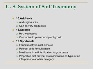 U. S. System of Soil Taxonomy
 10.Aridisols
 Arid-region soils
 Can be very productive
 11.Oxisols
 Hot, wet tropics
 Conducive to year-round plant growth
 12.Spodosols
 Found mostly in cool climates
 Poorest soils for cultivation
 Must have lime & fertilization to grow crops
 Properties that prevent its classification as typic or an
intergrade to another category
 