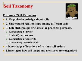 Soil Taxonomy
Purpose of Soil Taxonomy:
 1. Organize knowledge about soils
 2. Understand relationships among different soils
 3. Establish groups or classes for practical purposes.
 a. predicting behavior
 b. identifying best uses
 c. estimating productivity
 d. extending research results
 4.Knowledge of locations of various soil orders
 5.Investigate how soil temps and moistures are categorized
 