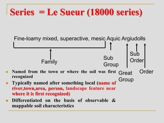 Series = Le Sueur (18000 series)
 Named from the town or where the soil was first
recognized
 Typically named after something local (name of
river,town,area, person, landscape feature near
where it is first recognized)
 Differentiated on the basis of observable &
mappable soil characteristics
Great
Group
Fine-loamy mixed, superactive, mesic Aquic Argiudolls
Family
Sub
Group
Sub
Order
Order
 