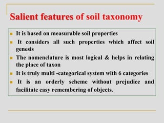 Salient features of soil taxonomy
 It is based on measurable soil properties
 It considers all such properties which affect soil
genesis
 The nomenclature is most logical & helps in relating
the place of taxon
 It is truly multi -categorical system with 6 categories
 It is an orderly scheme without prejudice and
facilitate easy remembering of objects.
 