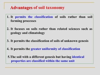 Advantages of soil taxonomy
1. It permits the classification of soils rather than soil
forming processes
2. It focuses on soils rather than related sciences such as
geology and climatology
3. It permits the classification of soils of unknown genesis
4. It permits the greater uniformity of classification
5.The soil with a different genesis but having identical
properties are classified within the same unit
 