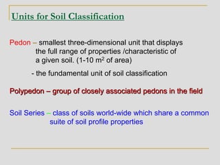 Units for Soil Classification
Pedon – smallest three-dimensional unit that displays
the full range of properties /characteristic of
a given soil. (1-10 m2 of area)
- the fundamental unit of soil classification
Polypedon – group of closely associated pedons in the field
Soil Series – class of soils world-wide which share a common
suite of soil profile properties
 
