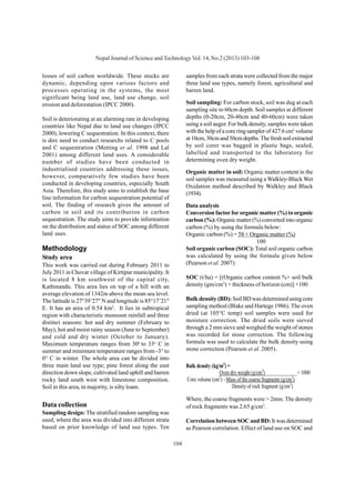 104
Nepal Journal of Science and TechnologyVol. 14, No.2 (2013) 103-108
losses of soil carbon worldwide. These stocks are
dynamic, depending upon various factors and
processes operating in the systems, the most
significant being land use, land use change, soil
erosion and deforestation (IPCC 2000).
Soil is deteriorating at an alarming rate in developing
countries like Nepal due to land use changes (IPCC
2000), lowering C sequestration. In this context, there
is dire need to conduct researchs related to C pools
and C sequestration (Metting et al. 1998 and Lal
2001) among different land uses. A considerable
number of studies have been conducted in
industrialised countries addressing these issues,
however, comparatively few studies have been
conducted in developing countries, especially South
Asia. Therefore, this study aims to establish the base
line information for carbon sequestration potential of
soil. The finding of research gives the amount of
carbon in soil and its contribution in carbon
sequestration. The study aims to provide information
on the distribution and status of SOC among different
land uses.
Methodology
Study area
This work was carried out during February 2011 to
July 2011 in Chovar village of Kirtipur municipality. It
is located 8 km southwest of the capital city,
Kathmandu. This area lies on top of a hill with an
average elevation of 1342m above the mean sea level.
The latitude is 27°39’27" N and longitude is 85°17’21"
E. It has an area of 0.54 km2
. It lies in subtropical
region with characteristic monsoon rainfall and three
distinct seasons: hot and dry summer (February to
May), hot and moist rainy season (June to September)
and cold and dry winter (October to January).
Maximum temperature ranges from 30o
to 33o
C in
summer and minimum temperature ranges from -3° to
0° C in winter. The whole area can be divided into
three main land use type; pine forest along the east
direction down slope, cultivated land uphill and barren
rocky land south west with limestone composition.
Soil in this area, in majority, is silty loam.
Data collection
Sampling design: The stratified random sampling was
used, where the area was divided into different strata
based on prior knowledge of land use types. Ten
samples from each strata were collected from the major
three land use types, namely forest, agricultural and
barren land.
Soil sampling: For carbon stock, soil was dug at each
sampling site to 60cm depth. Soil samples at different
depths (0-20cm, 20-40cm and 40-60cm) were taken
using a soil auger. For bulk density, samples were taken
with the help of a core ring sampler of 427.6 cm3
volume
at10cm,30cmand50cmdepths.Thefreshsoilextracted
by soil corer was bagged in plastic bags, sealed,
labelled and transported to the laboratory for
determining oven dry weight.
Organic matter in soil: Organic matter content in the
soil samples was measured using a Walkley-Black Wet
Oxidation method described by Walkley and Black
(1934).
Data analysis
Conversion factor for organic matter (%) to organic
carbon (%): Organic matter (%) converted into organic
carbon (%) by using the formula below:
Organic carbon (%) = 58 × Organic matter (%)
100
Soil organic carbon (SOC): Total soil organic carbon
was calculated by using the formula given below
(Pearson et al. 2007):
SOC (t/ha) = [(Organic carbon content %× soil bulk
density (gm/cm3
) × thickness of horizon (cm)] ×100
Bulk density (BD): Soil BD was determined using core
sampling method (Blake and Hartege 1986). The oven
dried (at 105°C temp) soil samples were used for
moisture correction. The dried soils were sieved
through a 2 mm sieve and weighed the weight of stones
was recorded for stone correction. The following
formula was used to calculate the bulk density using
stone correction (Pearson et al. 2005).
Bulk density (kg/m3
) =
Oven dry weight (g/cm3
)______________× 1000
Core volume (cm3
) - Mass of the coarse fragments (g/cm3
)
Density of rock fragment (g/cm3
) 
Where, the coarse fragments were > 2mm. The density
of rock fragments was 2.65 g/cm3
.
Correlation between SOC and BD: It was determined
as Pearson correlation. Effect of land use on SOC and
 
