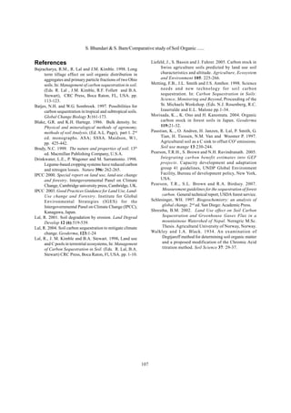 107
References
Bajracharya, R.M., R. Lal and J.M. Kimble. 1998. Long
term tillage effect on soil organic distribution in
aggregates and primary particle fractions of two Ohio
soils. In: Management of carbon sequestration in soil.
(Eds. R. Lal , J.M. Kimble, R.F. Follett and B.A.
Stewart), CRC Press, Boca Raton, FL, USA. pp.
113-123.
Batjes, N.H. and W.G. Sombroek. 1997. Possibilities for
carbon sequestration in tropical and subtropical soils.
Global Change Biology 3:161-173.
Blake, G.R. and K.H. Hartege. 1986. Bulk density. In:
Physical and mineralogical methods of agronomy,
methods of soil Analysis, (Ed. A.L. Page), part 1. 2nd
ed. monographs. ASA; SSSA. Maidson, W1,
pp. 425-442.
Brady, N.C. 1999. The nature and properties of soil. 13th
ed. Macmillan Publishing Company, U.S.A.
Drinkwater, L.E., P. Wagoner and M. Sarrantonio. 1998.
Legume-based cropping systems have reduced carbon
and nitrogen losses. Nature 396: 262-265.
IPCC 2000. Special report on land use, land-use change
and forestry. Intergovernmental Panel on Climate
Change, Cambridge university press, Cambridge, UK.
IPCC 2003. Good Practices Guidance for Land Use, Land-
Use change and Forestry. Institute for Global
Environmental Strategies (IGES) for the
Intergovernmental Panel on Climate Change (IPCC),
Kanagawa, Japan.
Lal, R. 2001. Soil degradation by erosion. Land Degrad
Develop 12 (6):519-539.
Lal, R. 2004. Soil carbon sequestration to mitigate climate
change. Geoderma, 123:1-24
Lal, R., J. M. Kimble and B.A. Stewart. 1998. Land use
and C pools in terrestrial ecosystems, In: Management
of Carbon Sequestration in Soil. (Eds. R. Lal, B.A.
Stewart) CRC Press, Boca Raton, Fl, USA. pp. 1-10.
Liefeld, J., S. Bassin and J. Fuhrer. 2005. Carbon stock in
Swiss agriculture soils predicted by land use soil
characteristics and altitude. Agriculture, Ecosystem
and Environment 105: 225-266.
Metting, F.B., J.L. Smith and J.S. Amthor. 1998. Science
needs and new technology for soil carbon
sequestration. In: Carbon Sequestration in Soils:
Science, Monitoring and Beyond, Proceeding of the
St. Michaels Workshop. (Eds. N.J. Rosenberg, R.C.
Izaurralde and E.L. Malone pp.1-34.
Morisada, K.., K. Ono and H. Kanomata. 2004. Organic
carbon stock in forest soils in Japan. Geoderma
119:21-32.
Paustian, K.., O. Andren, H. Janzen, R. Lal, P. Smith, G.
Tian, H. Tiessen, N.M. Van and Woomer P. 1997.
Agricultural soil as a C sink to offset CO2
emissions.
Soil use mange 13:230-244.
Pearson, T.R.H., S. Brown and N.H. Ravindranath. 2005.
Integrating carbon benefit estimates into GEF
projects. Capacity development and adaptation
group 41 guidelines, UNDP Global Environment
Facility, Bureau of development policy, New York,
USA.
Pearson, T.R., S.L. Brown and R.A. Birdsey. 2007.
Measurement guidelines for the sequestration of forest
carbon. General technical report, USDA forest service.
Schlesinger, WH. 1997. Biogeochemistry: an analysis of
global change. 2nd
ed. San Diego:Academic Press.
Shrestha, B.M. 2002. Land Use effect on Soil Carbon
Sequestration and Greenhouse Gases Flux in a
mountainous Watershed of Nepal. Noragric M.Sc.
Thesis. Agricultural University of Norway, Norway.
Walkley and I.A. Black. 1934. An examination of
Degtjareff method for determining soil organic matter
and a proposed modification of the Chromic Acid
titration method. Soil Science 37: 29-37.
S. Bhandari & S. Bam/Comparative study of Soil Organic ......
 