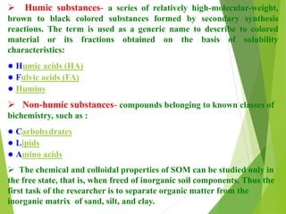  Humic substances- a series of relatively high-molecular-weight,
brown to black colored substances formed by secondary synthesis
reactions. The term is used as a generic name to describe to colored
material or its fractions obtained on the basis of solubility
characteristics:
● Humic acids (HA)
● Fulvic acids (FA)
● Humins
 Non-humic substances- compounds belonging to known classes of
bichemistry, such as :
● Carbohydrates
● Lipids
● Amino acids
 The chemical and colloidal properties of SOM can be studied only in
the free state, that is, when freed of inorganic soil components. Thus the
first task of the researcher is to separate organic matter from the
inorganic matrix of sand, silt, and clay.
 