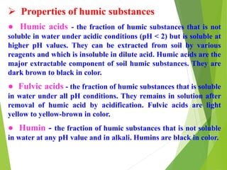  Properties of humic substances
● Humic acids - the fraction of humic substances that is not
soluble in water under acidic conditions (pH < 2) but is soluble at
higher pH values. They can be extracted from soil by various
reagents and which is insoluble in dilute acid. Humic acids are the
major extractable component of soil humic substances. They are
dark brown to black in color.
● Fulvic acids - the fraction of humic substances that is soluble
in water under all pH conditions. They remains in solution after
removal of humic acid by acidification. Fulvic acids are light
yellow to yellow-brown in color.
● Humin - the fraction of humic substances that is not soluble
in water at any pH value and in alkali. Humins are black in color.
 