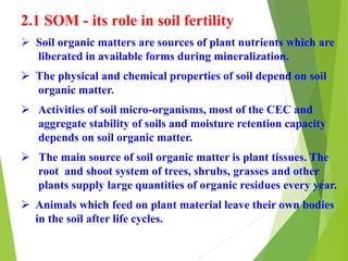 2.1 SOM - its role in soil fertility
 Soil organic matters are sources of plant nutrients which are
liberated in available forms during mineralization.
 The physical and chemical properties of soil depend on soil
organic matter.
 Activities of soil micro-organisms, most of the CEC and
aggregate stability of soils and moisture retention capacity
depends on soil organic matter.
 The main source of soil organic matter is plant tissues. The
root and shoot system of trees, shrubs, grasses and other
plants supply large quantities of organic residues every year.
 Animals which feed on plant material leave their own bodies
in the soil after life cycles.
 