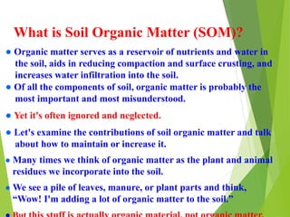 What is Soil Organic Matter (SOM)?
● Organic matter serves as a reservoir of nutrients and water in
the soil, aids in reducing compaction and surface crusting, and
increases water infiltration into the soil.
● Of all the components of soil, organic matter is probably the
most important and most misunderstood.
● Yet it's often ignored and neglected.
● Let's examine the contributions of soil organic matter and talk
about how to maintain or increase it.
● Many times we think of organic matter as the plant and animal
residues we incorporate into the soil.
● We see a pile of leaves, manure, or plant parts and think,
“Wow! I'm adding a lot of organic matter to the soil.”
 