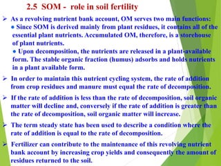 2.5 SOM - role in soil fertility
 As a revolving nutrient bank account, OM serves two main functions:
● Since SOM is derived mainly from plant residues, it contains all of the
essential plant nutrients. Accumulated OM, therefore, is a storehouse
of plant nutrients.
● Upon decomposition, the nutrients are released in a plant-available
form. The stable organic fraction (humus) adsorbs and holds nutrients
in a plant available form.
 In order to maintain this nutrient cycling system, the rate of addition
from crop residues and manure must equal the rate of decomposition.
 If the rate of addition is less than the rate of decomposition, soil organic
matter will decline and, conversely if the rate of addition is greater than
the rate of decomposition, soil organic matter will increase.
 The term steady state has been used to describe a condition where the
rate of addition is equal to the rate of decomposition.
 Fertilizer can contribute to the maintenance of this revolving nutrient
bank account by increasing crop yields and consequently the amount of
residues returned to the soil.
 