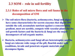 2.3 SOM - role in soil fertility
2.3.1 Roles of soil micro flora and soil fauna in the
decomposition of OM
 The soil micro flora (bacteria, actinomycetes, fungi and algae)
have some characteristics for secrete enzymes that digest OM
outside the cell, accumulate nutrient against a concentration
gradient, most are aerobic, compete with vascular plants for the
soil growth factors and the bacteria & fungi are the major
decomposers of soil organic matter.
 Bacteria, actinomycetes and fungi all are heterotrophic and the
fungi are tolerate wide range of the pH, flourish under acid
conditions, invade and penetrate organic materials and
decompose lignin.
 