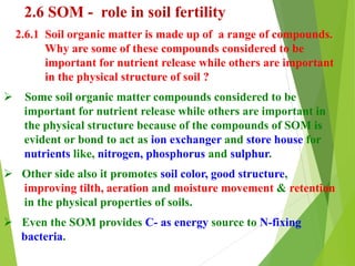2.6 SOM - role in soil fertility
2.6.1 Soil organic matter is made up of a range of compounds.
Why are some of these compounds considered to be
important for nutrient release while others are important
in the physical structure of soil ?
 Some soil organic matter compounds considered to be
important for nutrient release while others are important in
the physical structure because of the compounds of SOM is
evident or bond to act as ion exchanger and store house for
nutrients like, nitrogen, phosphorus and sulphur.
 Other side also it promotes soil color, good structure,
improving tilth, aeration and moisture movement & retention
in the physical properties of soils.
 Even the SOM provides C- as energy source to N-fixing
bacteria.
 