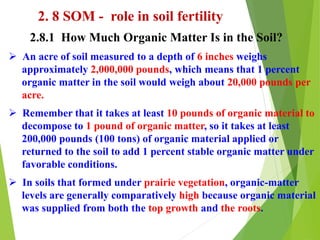 2. 8 SOM - role in soil fertility
2.8.1 How Much Organic Matter Is in the Soil?
 An acre of soil measured to a depth of 6 inches weighs
approximately 2,000,000 pounds, which means that 1 percent
organic matter in the soil would weigh about 20,000 pounds per
acre.
 Remember that it takes at least 10 pounds of organic material to
decompose to 1 pound of organic matter, so it takes at least
200,000 pounds (100 tons) of organic material applied or
returned to the soil to add 1 percent stable organic matter under
favorable conditions.
 In soils that formed under prairie vegetation, organic-matter
levels are generally comparatively high because organic material
was supplied from both the top growth and the roots.
 