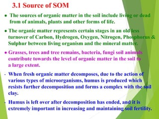 3.1 Source of SOM
● The sources of organic matter in the soil include living or dead
from of animals, plants and other forms of life.
● The organic matter represents certain stages in an old less
turnover of Carbon, Hydrogen, Oxygen, Nitrogen, Phosphorus &
Sulphur between living organism and the mineral matter.
● Grasses, trees and tree remains, bacteria, fungi soil animals
contribute towards the level of organic matter in the soil to
a large extent.
- When fresh organic matter decomposes, due to the action of
various types of microorganisms, humus is produced which
resists further decomposition and forms a complex with the soil
clay.
- Humus is left over after decomposition has ended, and it is
extremely important in increasing and maintaining soil fertility.
 