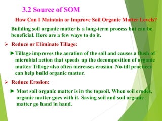 3.2 Source of SOM
How Can I Maintain or Improve Soil Organic Matter Levels?
Building soil organic matter is a long-term process but can be
beneficial. Here are a few ways to do it.
 Reduce or Eliminate Tillage:
►Tillage improves the aeration of the soil and causes a flush of
microbial action that speeds up the decomposition of organic
matter. Tillage also often increases erosion. No-till practices
can help build organic matter.
 Reduce Erosion:
► Most soil organic matter is in the topsoil. When soil erodes,
organic matter goes with it. Saving soil and soil organic
matter go hand in hand.
 