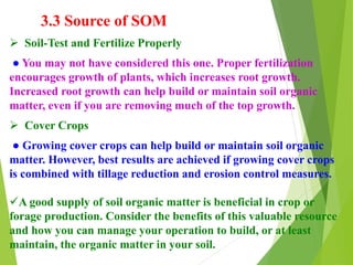 3.3 Source of SOM
 Soil-Test and Fertilize Properly
● You may not have considered this one. Proper fertilization
encourages growth of plants, which increases root growth.
Increased root growth can help build or maintain soil organic
matter, even if you are removing much of the top growth.
 Cover Crops
● Growing cover crops can help build or maintain soil organic
matter. However, best results are achieved if growing cover crops
is combined with tillage reduction and erosion control measures.
A good supply of soil organic matter is beneficial in crop or
forage production. Consider the benefits of this valuable resource
and how you can manage your operation to build, or at least
maintain, the organic matter in your soil.
 