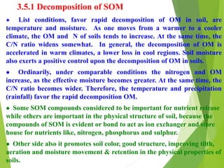 3.5.1 Decomposition of SOM
● List conditions, favor rapid decomposition of OM in soil, are
temperature and moisture. As one moves from a warmer to a cooler
climate, the OM and N of soils tends to increase. At the same time, the
C/N ratio widens somewhat. In general, the decomposition of OM is
accelerated in warm climates, a lower loss in cool regions. Soil moisture
also exerts a positive control upon the decomposition of OM in soils.
● Ordinarily, under comparable conditions the nitrogen and OM
increase, as the effective moisture becomes greater. At the same time, the
C/N ratio becomes wider. Therefore, the temperature and precipitation
(rainfall) favor the rapid decomposition OM.
● Some SOM compounds considered to be important for nutrient release
while others are important in the physical structure of soil, because the
compounds of SOM is evident or bond to act as ion exchanger and store
house for nutrients like, nitrogen, phosphorus and sulphur.
● Other side also it promotes soil color, good structure, improving tilth,
aeration and moisture movement & retention in the physical properties of
soils.
 