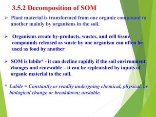 3.5.2 Decomposition of SOM
 Plant material is transformed from one organic compound to
another mainly by organisms in the soil.
 Organisms create by-products, wastes, and cell tissue
compounds released as waste by one organism can often be
used as food by another
 SOM is labile* - it can decline rapidly if the soil environment
changes and renewable – it can be replenished by inputs of
organic material to the soil.
* Labile = Constantly or readily undergoing chemical, physical, or
biological change or breakdown; unstable.
 
