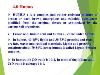 4.0 Humus
 HUMUS : is a complex and rather resistant mixture of
brown or dark brown amorphous and colloidal substances
modified from the original tissues or synthesized by the
various soil organisms.
 Fulvic acid, humic acid and humin all come under humus.
 In humus, 40-45% lignin and 30-33% proteins and rests
are fats, waxes and residual materials. Lignin and proteins
constitute about 70-80% hence humus is called Lignin-Protein
complex.
 In humus the C/N ratio is 10:1. In most of the Indian soil,
C: N ratio is average 14:1.
 