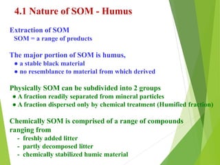 4.1 Nature of SOM - Humus
Extraction of SOM
SOM = a range of products
The major portion of SOM is humus,
● a stable black material
● no resemblance to material from which derived
Physically SOM can be subdivided into 2 groups
● A fraction readily separated from mineral particles
● A fraction dispersed only by chemical treatment (Humified fraction)
Chemically SOM is comprised of a range of compounds
ranging from
- freshly added litter
- partly decomposed litter
- chemically stabilized humic material
 