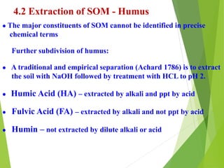 4.2 Extraction of SOM - Humus
● The major constituents of SOM cannot be identified in precise
chemical terms
Further subdivision of humus:
● A traditional and empirical separation (Achard 1786) is to extract
the soil with NaOH followed by treatment with HCL to pH 2.
● Humic Acid (HA) – extracted by alkali and ppt by acid
● Fulvic Acid (FA) – extracted by alkali and not ppt by acid
● Humin – not extracted by dilute alkali or acid
 