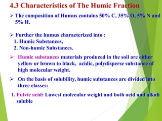 4.3 Characteristics of The Humic Fraction
 The composition of Humus contains 50% C, 35% O, 5% N and
5% H.
 Further the humus characterized into :
1. Humic Substances,
2. Non-humic Substances.
 Humic substances materials produced in the soil are either
yellow or brown to black, acidic, polydisperse substance of
high molecular weight.
 On the basis of solubility, humic substances are divided into
three classes:
1. Fulvic acid: Lowest molecular weight and both acid and alkali
soluble
 