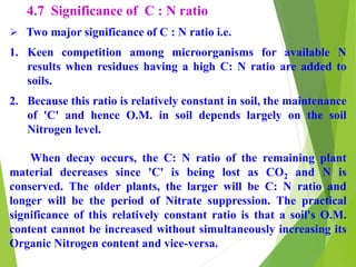 4.7 Significance of C : N ratio
 Two major significance of C : N ratio i.e.
1. Keen competition among microorganisms for available N
results when residues having a high C: N ratio are added to
soils.
2. Because this ratio is relatively constant in soil, the maintenance
of 'C' and hence O.M. in soil depends largely on the soil
Nitrogen level.
When decay occurs, the C: N ratio of the remaining plant
material decreases since 'C' is being lost as CO2 and N is
conserved. The older plants, the larger will be C: N ratio and
longer will be the period of Nitrate suppression. The practical
significance of this relatively constant ratio is that a soil's O.M.
content cannot be increased without simultaneously increasing its
Organic Nitrogen content and vice-versa.
 