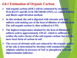 4.8.1 Estimation of Organic Carbon
 Soil organic carbon (SOC) will be estimated by standard
WALKLEY and BLACK METHOD (1947), i.e. called Walkley
and Black rapid titration method.
 In this method, the soil is digested with chromic acid and
sulfuric acid making use of the heat of dilution of sulfuric acid.
The soil organic carbon is, thus oxidized to CO2.
 The highest temperature attained by the heat of dilution of
sulfuric acid is approximately 120 oC, which is sufficient to
oxidize the active forms of the soil organic carbon, but not the
mere inert form of carbon in soil.
 The excess of chromic acid, not reduced by the organic matter
of the soil, is determined by titration with standard ferrous
sulphate solution in presence of NaF or phosphoric acid and
diphenylamine indicator.
 