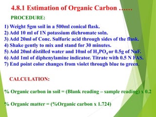 4.8.1 Estimation of Organic Carbon ……
PROCEDURE:
1) Weight 5gm soil in a 500ml conical flask.
2) Add 10 ml of 1N potassium dichromate soln.
3) Add 20ml of Conc. Sulfuric acid through sides of the flask.
4) Shake gently to mix and stand for 30 minutes.
5) Add 20ml distilled water and 10ml of H3PO4 or 0.5g of NaF.
6) Add 1ml of diphenylamine indicator. Titrate with 0.5 N FAS.
7) End point color changes from violet through blue to green.
CALCULATION:
% Organic carbon in soil = (Blank reading – sample reading) x 0.2
% Organic matter = (%Organic carbon x 1.724)
 