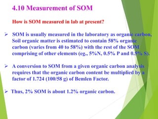 4.10 Measurement of SOM
How is SOM measured in lab at present?
 SOM is usually measured in the laboratory as organic carbon,
Soil organic matter is estimated to contain 58% organic
carbon (varies from 40 to 58%) with the rest of the SOM
comprising of other elements (eg., 5%N, 0.5% P and 0.5% S).
 A conversion to SOM from a given organic carbon analysis
requires that the organic carbon content be multiplied by a
factor of 1.724 (100/58 g) of Bemlen Factor.
 Thus, 2% SOM is about 1.2% organic carbon.
 