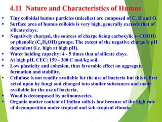 4.11 Nature and Characteristics of Humus
 Tiny colloidal humus particles (micelles) are composed of C, H and O.
 Surface area of humus colloids is very high, generally exceeds that of
silicate clays.
 Negatively charged, the sources of charge being carboxylic (- COOH)
or phenolic (C6H5OH) groups. The extent of the negative charge is pH
dependent (i.e. high at high pH).
 Water holding capacity: 4 - 5 times that of silicate clays.
 At high pH, CEC: 150 - 300 C mol/kg soil.
 Low plasticity and cohesion, thus favorable effect on aggregate
formation and stability.
 Cellulose is not readily available for the use of bacteria but this is first
acted upon by fungi and changed into similar substances and made
available for the use of bacteria.
 Wood is decomposed by actinomycetes.
 Organic matter content of Indian soils is low because of the high rate
of decomposition under tropical and sub-tropical climate.
 