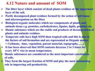 4.12 Nature and amount of SOM
 The litter layer which consists of dead plants residues at the uppermost
layer of the soil.
 Partly decomposed plant residues formed by the action of soil fauna
and microorganism on the litter.
 Biological organic molecules which are components of plants and
animals tissue e.g. proteins, carbohydrates, lignins, lipids, peptides etc.
 Humic substance which are the stable end products of decomposition of
plants and animals residues.
 Temperate soils have high SOM than tropical soils and this is due to
the factors of soil formation and are represented as Organic matter
= f (climate, time, vegetation, parent material, topography,…..).
 It has been observed that SOM contents decrease 2 to 3 times for
every 100 C rise in mean temperature.
 Humic substances are considered as the most important constituents
of soils.
 They form the largest fraction of SOM and play the most dominating
role in improving soil productivity.
 