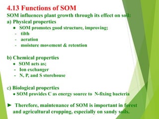 4.13 Functions of SOM
SOM influences plant growth through its effect on soil:
a) Physical properties
● SOM promotes good structure, improving;
- tilth
- aeration
- moisture movement & retention
b) Chemical properties
● SOM acts as;
- Ion exchanger
- N, P, and S storehouse
c) Biological properties
● SOM provides C as energy source to N-fixing bacteria
► Therefore, maintenance of SOM is important in forest
and agricultural cropping, especially on sandy soils.
 