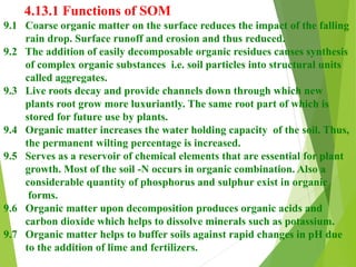 4.13.1 Functions of SOM
9.1 Coarse organic matter on the surface reduces the impact of the falling
rain drop. Surface runoff and erosion and thus reduced.
9.2 The addition of easily decomposable organic residues causes synthesis
of complex organic substances i.e. soil particles into structural units
called aggregates.
9.3 Live roots decay and provide channels down through which new
plants root grow more luxuriantly. The same root part of which is
stored for future use by plants.
9.4 Organic matter increases the water holding capacity of the soil. Thus,
the permanent wilting percentage is increased.
9.5 Serves as a reservoir of chemical elements that are essential for plant
growth. Most of the soil -N occurs in organic combination. Also a
considerable quantity of phosphorus and sulphur exist in organic
forms.
9.6 Organic matter upon decomposition produces organic acids and
carbon dioxide which helps to dissolve minerals such as potassium.
9.7 Organic matter helps to buffer soils against rapid changes in pH due
to the addition of lime and fertilizers.
 
