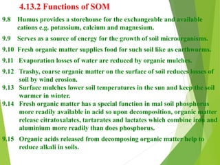 4.13.2 Functions of SOM
9.8 Humus provides a storehouse for the exchangeable and available
cations e.g. potassium, calcium and magnesium.
9.9 Serves as a source of energy for the growth of soil microorganisms.
9.10 Fresh organic matter supplies food for such soil like as earthworms.
9.11 Evaporation losses of water are reduced by organic mulches.
9.12 Trashy, coarse organic matter on the surface of soil reduces losses of
soil by wind erosion.
9.13 Surface mulches lower soil temperatures in the sun and keep the soil
warmer in winter.
9.14 Fresh organic matter has a special function in mal soil phosphorus
more readily available in acid so upon decomposition, organic matter
release citratoxalates, tartarates and lactates which combine iron and
aluminium more readily than does phosphorus.
9.15 Organic acids released from decomposing organic matter help to
reduce alkali in soils.
 