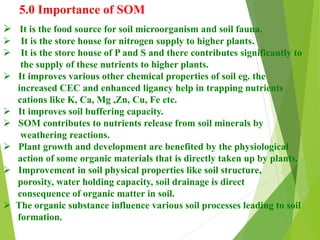 5.0 Importance of SOM
 It is the food source for soil microorganism and soil fauna.
 It is the store house for nitrogen supply to higher plants.
 It is the store house of P and S and there contributes significantly to
the supply of these nutrients to higher plants.
 It improves various other chemical properties of soil eg. the
increased CEC and enhanced ligancy help in trapping nutrients
cations like K, Ca, Mg ,Zn, Cu, Fe etc.
 It improves soil buffering capacity.
 SOM contributes to nutrients release from soil minerals by
weathering reactions.
 Plant growth and development are benefited by the physiological
action of some organic materials that is directly taken up by plants.
 Improvement in soil physical properties like soil structure,
porosity, water holding capacity, soil drainage is direct
consequence of organic matter in soil.
 The organic substance influence various soil processes leading to soil
formation.
 
