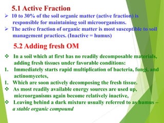 5.1 Active Fraction
 10 to 30% of the soil organic matter (active fraction) is
responsible for maintaining soil microorganisms.
 The active fraction of organic matter is most susceptible to soil
management practices. (Inactive = humus)
5.2 Adding fresh OM
 In a soil which at first has no readily decomposable materials,
adding fresh tissues under favorable conditions:
1. Immediately starts rapid multiplication of bacteria, fungi, and
actinomycetes,
1. Which are soon actively decomposing the fresh tissue.
 As most readily available energy sources are used up,
microorganisms again become relatively inactive,
 Leaving behind a dark mixture usually referred to as humus –
a stable organic compound
 