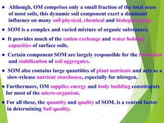 ● Although, OM comprises only a small fraction of the total mass
of most soils, this dynamic soil component exert a dominant
influence on many soil physical, chemical and biological prop.
● SOM is a complex and varied mixture of organic substances.
● It provides much of the cation exchange and water holding
capacities of surface soils.
● Certain component SOM are largely responsible for the formation
and stabilization of soil aggregates.
● SOM also contains large quantities of plant nutrients and acts as a
slow-release nutrient storehouse, especially for nitrogen.
● Furthermore, OM supplies energy and body building constituents
for most of the micro-organism.
● For all these, the quantity and quality of SOM, is a central factor
in determining Soil quality.
 