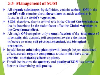 5.4 Management of SOM
 All organic substances, by definition, contain carbon. OM in the
world’s soils contains about three times as much carbon as is
found in all the world’s vegetation.
 SOM, therefore, plays a critical role in the Global Carbon balance
that is thought to be the major factor affecting Global warming, or
the Greenhouse effect.
 Although OM comprises only a small fraction of the total mass of
most soils, this dynamic soil component exerts a dominant
influence on many soil physical, chemical, and biological
properties.
 In addition to enhancing plant growth through the just mentioned
effects, certain organic compounds found in soils have direct
growths- stimulating effects on plants.
 For all the reasons, the quantity and quality of SOM is a central
factor in determining soil quality.
 