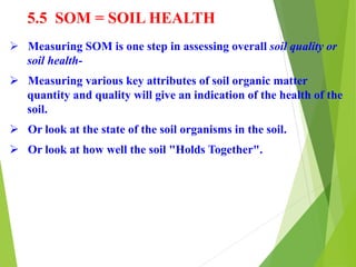 5.5 SOM = SOIL HEALTH
 Measuring SOM is one step in assessing overall soil quality or
soil health-
 Measuring various key attributes of soil organic matter
quantity and quality will give an indication of the health of the
soil.
 Or look at the state of the soil organisms in the soil.
 Or look at how well the soil "Holds Together".
 