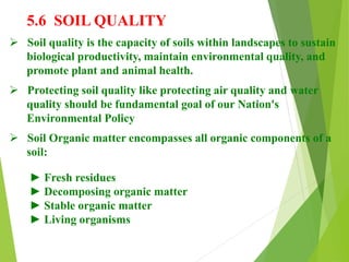5.6 SOIL QUALITY
 Soil quality is the capacity of soils within landscapes to sustain
biological productivity, maintain environmental quality, and
promote plant and animal health.
 Protecting soil quality like protecting air quality and water
quality should be fundamental goal of our Nation's
Environmental Policy
 Soil Organic matter encompasses all organic components of a
soil:
► Fresh residues
► Decomposing organic matter
► Stable organic matter
► Living organisms
 