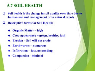 5.7 SOIL HEALTH
 Soil health is the change in soil quality over time due to
human use and management or to natural events.
 Descriptive terms for Soil Health:
♣ Organic Matter – high
♣ Crop appearance = green, healthy, lush
♣ Erosion – Soil will not erode
♣ Earthworms – numerous
♣ Infiltration – fast, no ponding
♣ Compaction - minimal
 