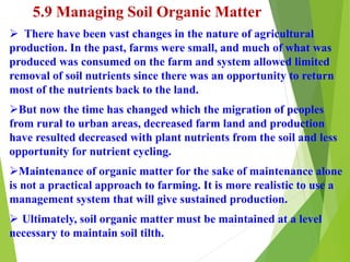 5.9 Managing Soil Organic Matter
 There have been vast changes in the nature of agricultural
production. In the past, farms were small, and much of what was
produced was consumed on the farm and system allowed limited
removal of soil nutrients since there was an opportunity to return
most of the nutrients back to the land.
But now the time has changed which the migration of peoples
from rural to urban areas, decreased farm land and production
have resulted decreased with plant nutrients from the soil and less
opportunity for nutrient cycling.
Maintenance of organic matter for the sake of maintenance alone
is not a practical approach to farming. It is more realistic to use a
management system that will give sustained production.
 Ultimately, soil organic matter must be maintained at a level
necessary to maintain soil tilth.
 