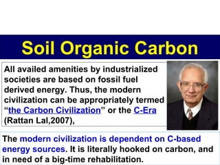 Soil Organic Carbon
All availed amenities by industrialized
societies are based on fossil fuel
derived energy. Thus, the modern
civilization can be appropriately termed
“the Carbon Civilization” or the C-Era
(Rattan Lal,2007),
The modern civilization is dependent on C-based
energy sources. It is literally hooked on carbon, and
in need of a big-time rehabilitation.

 