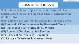 LOSS OF NUTRIENTS
Soil is the store house of plant nutrients. Losses of plant
nutrients from the soil are the main cause of decreasing the
fertility of soil.
Plant nutrients are lost from the soil by the following ways:
(i) Removal of Plant Nutrients by Harvested Crops:
(ii) Removal of Plant Nutrients by Weeds:
(Iii) Losses of Nutrient by Soil Erosion:
(Iv) Losses of Nutrients by Leaching:
(V) Losses of Nutrients in Gaseous Form:
 