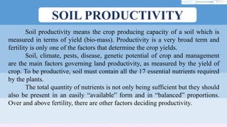 SOIL PRODUCTIVITY
Soil productivity means the crop producing capacity of a soil which is
measured in terms of yield (bio-mass). Productivity is a very broad term and
fertility is only one of the factors that determine the crop yields.
Soil, climate, pests, disease, genetic potential of crop and management
are the main factors governing land productivity, as measured by the yield of
crop. To be productive, soil must contain all the 17 essential nutrients required
by the plants.
The total quantity of nutrients is not only being sufficient but they should
also be present in an easily “available” form and in “balanced” proportions.
Over and above fertility, there are other factors deciding productivity.
 