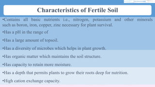 Characteristics of Fertile Soil
•Contains all basic nutrients i.e., nitrogen, potassium and other minerals
such as boron, iron, copper, zinc necessary for plant survival.
•Has a pH in the range of
•Has a large amount of topsoil.
•Has a diversity of microbes which helps in plant growth.
•Has organic matter which maintains the soil structure.
•Has capacity to retain more moisture.
•Has a depth that permits plants to grow their roots deep for nutrition.
•High cation exchange capacity.
 