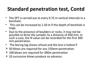 Standard penetration test, Contd
• The SPT is carried out at every 0.75 m vertical intervals in a
borehole.
• This can be increased to 1.50 m if the depth of borehole is
large.
• Due to the presence of boulders or rocks, it may not be
possible to drive the sampler to a distance of 450 mm. In
such a case, the N value can be recorded for the first 300
mm penetration.
• The boring log shows refusal and the test is halted if
 50 blows are required for any 150mm penetration
 100 blows are required for 300m penetration
 10 successive blows produce no advance.
 