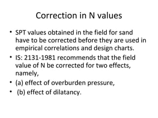 Correction in N values
• SPT values obtained in the field for sand
have to be corrected before they are used in
empirical correlations and design charts.
• IS: 2131-1981 recommends that the field
value of N be corrected for two effects,
namely,
• (a) effect of overburden pressure,
• (b) effect of dilatancy.
 